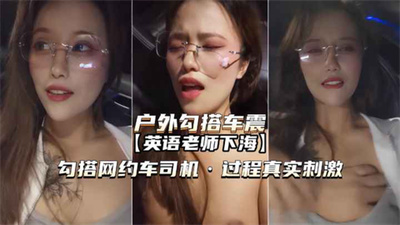 【户外勾搭车震】真实英语老师勾搭网约车司机内射真实刺激