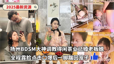 2025最新资源-扬州BDSM大神调教得闲茶业已婚老板娘全程露脸点击口爆后一脚踹回笼子