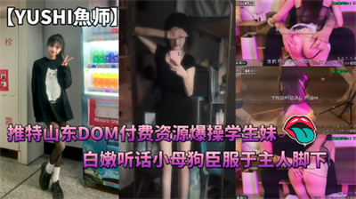 推特山东DOM【YUSHI魚师】付费资源爆操学生妹白嫩听话小母狗臣服于主人脚下