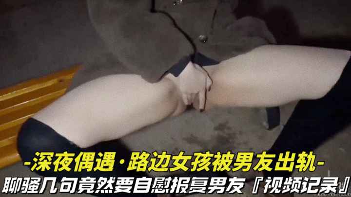 【深夜偶遇-路边女孩被男友出轨】撩骚几句话竟然要自慰拍视频复仇男友视频记录全过程