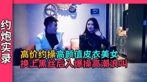 【约炮实录】高颜值皮衣美女换上黑丝诱人大力输出高潮大叫