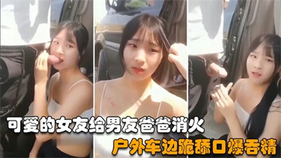 【猎奇资源】可爱的女友给男友爸爸消火户外车边跪舔鸡巴深喉口爆射嘴里